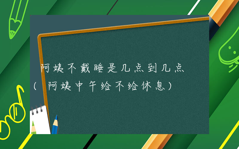 阿姨不戴睡是几点到几点 (阿姨中午给不给休息)